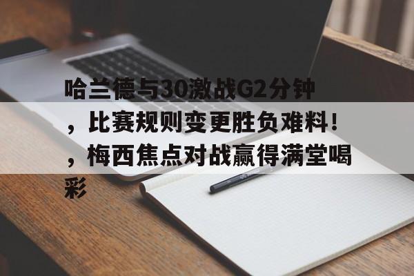 九游-关于哈兰德与30激战G2分钟，比赛规则变更胜负难料！，梅西焦点对战赢得满堂喝彩的信息