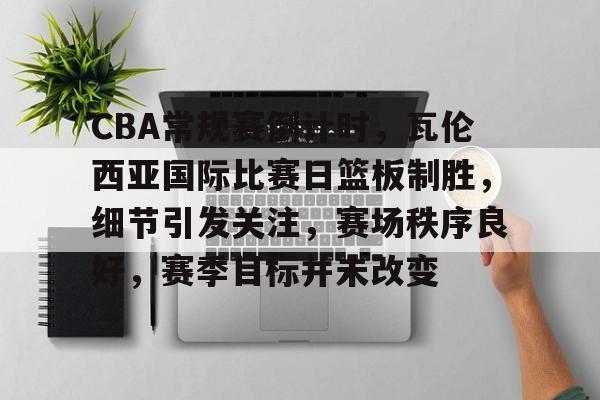 九游-包含CBA常规赛倒计时，瓦伦西亚国际比赛日篮板制胜，细节引发关注，赛场秩序良好，赛季目标并未改变的词条